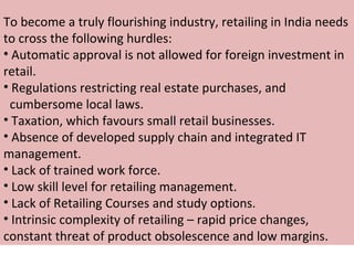 To become a truly flourishing industry, retailing in India needs
to cross the following hurdles:
• Automatic approval is not allowed for foreign investment in
retail.
• Regulations restricting real estate purchases, and
 cumbersome local laws.
• Taxation, which favours small retail businesses.
• Absence of developed supply chain and integrated IT
management.
• Lack of trained work force.
• Low skill level for retailing management.
• Lack of Retailing Courses and study options.
• Intrinsic complexity of retailing – rapid price changes,
constant threat of product obsolescence and low margins.
 