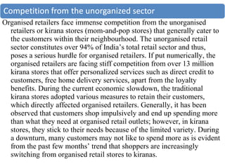 Organised retailers face immense competition from the unorganised
  retailers or kirana stores (mom-and-pop stores) that generally cater to
  the customers within their neighbourhood. The unorganised retail
  sector constitutes over 94% of India’s total retail sector and thus,
  poses a serious hurdle for organised retailers. If put numerically, the
  organised retailers are facing stiff competition from over 13 million
  kirana stores that offer personalized services such as direct credit to
  customers, free home delivery services, apart from the loyalty
  benefits. During the current economic slowdown, the traditional
  kirana stores adopted various measures to retain their customers,
  which directly affected organised retailers. Generally, it has been
  observed that customers shop impulsively and end up spending more
  than what they need at organised retail outlets; however, in kirana
  stores, they stick to their needs because of the limited variety. During
  a downturn, many customers may not like to spend more as is evident
  from the past few months’ trend that shoppers are increasingly
  switching from organised retail stores to kiranas.
 