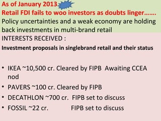 As of January 2013
Retail FDI fails to woo investors as doubts linger…….
Policy uncertainties and a weak economy are holding
back investments in multi-brand retail
INTERESTS RECEIVED :
Investment proposals in singlebrand retail and their status


• IKEA ~10,500 cr. Cleared by FIPB Awaiting CCEA
  nod
• PAVERS ~100 cr. Cleared by FIPB
• DECATHLON ~700 cr. FIPB set to discuss
• FOSSIL ~22 cr.        FIPB set to discuss
 
