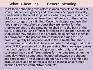 What is Reatiling…….. General Meaning
Most Indian shopping takes place in open markets or millions of
small, independent grocery and retail shops. Shoppers typically
stand outside the retail shop, ask for what they want, and can not
pick or examine a product from the shelf. Access to the shelf or
product storage area is limited. Once the shopper requests the
food staple or household product they are looking for, the
shopkeeper goes to the container or shelf or to the back of the
store, brings it out and offers it for sale to the shopper. Often the
shopkeeper may substitute the product, claiming that it is similar
or equivalent to the product the consumer is asking for. The
product typically has no price label in these small retail shops;
although some products do have a manufactured suggested retail
price (MSRP) pre-printed on the packaging. The shopkeeper prices
the food staple and household products arbitrarily, and two
consumers may pay different prices for the same product on the
same day. Price is sometimes negotiated between the shopper
and shopkeeper. The shoppers do not have time to examine the
product label, and do not have a choice to make an informed
decision between competitive products.
 