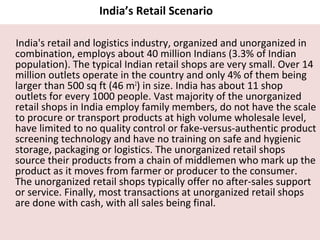 India’s Retail Scenario

India's retail and logistics industry, organized and unorganized in
combination, employs about 40 million Indians (3.3% of Indian
population). The typical Indian retail shops are very small. Over 14
million outlets operate in the country and only 4% of them being
larger than 500 sq ft (46 m2) in size. India has about 11 shop
outlets for every 1000 people. Vast majority of the unorganized
retail shops in India employ family members, do not have the scale
to procure or transport products at high volume wholesale level,
have limited to no quality control or fake-versus-authentic product
screening technology and have no training on safe and hygienic
storage, packaging or logistics. The unorganized retail shops
source their products from a chain of middlemen who mark up the
product as it moves from farmer or producer to the consumer.
The unorganized retail shops typically offer no after-sales support
or service. Finally, most transactions at unorganized retail shops
are done with cash, with all sales being final.
 