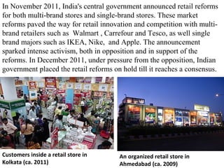 In November 2011, India's central government announced retail reforms
for both multi-brand stores and single-brand stores. These market
reforms paved the way for retail innovation and competition with multi-
brand retailers such as Walmart , Carrefour and Tesco, as well single
brand majors such as IKEA, Nike, and Apple. The announcement
sparked intense activism, both in opposition and in support of the
reforms. In December 2011, under pressure from the opposition, Indian
government placed the retail reforms on hold till it reaches a consensus.




Customers inside a retail store in     An organized retail store in
Kolkata (ca. 2011)                     Ahmedabad (ca. 2009)
 