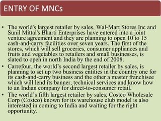 • The world's largest retailer by sales, Wal-Mart Stores Inc and
  Sunil Mittal's Bharti Enterprises have entered into a joint
  venture agreement and they are planning to open 10 to 15
  cash-and-carry facilities over seven years. The first of the
  stores, which will sell groceries, consumer appliances and
  fruits and vegetables to retailers and small businesses, is
  slated to open in north India by the end of 2008.
• Carrefour, the world’s second largest retailer by sales, is
  planning to set up two business entities in the country one for
  its cash-and-carry business and the other a master franchisee
  which will lend its banner, technical services and know how
  to an Indian company for direct-to-consumer retail.
• The world’s fifth largest retailer by sales, Costco Wholesale
  Corp (Costco) known for its warehouse club model is also
  interested in coming to India and waiting for the right
  opportunity.
 