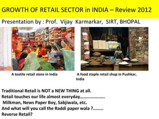 GROWTH OF RETAIL SECTOR in INDIA – Review 2012
Presentation by : Prof. Vijay Karmarkar, SIRT, BHOPAL




     A textile retail store in India    A food staple retail shop in Pushkar,
                                       India


Traditional Retail is NOT a NEW THING at all.
Retail touches our life almost everyday……..............
Milkman, News Paper Boy, Sabjiwala, etc.
And what will you call the Raddi paper wala ?........
Reverse Retail?
 