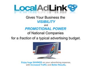 Gives Your Business the  VISIBILITY and PROMOTIONAL POWER   of National Companies  for a  fraction  of a typical advertising budget. Enjoy huge SAVINGS   on your advertising expense, with  Increased   Traffic   and   Better Results . 