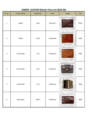 SABERS LEATHER (Dealer Price-List 2019-20)
Tan/Brown
Tan/Brown
SC-2
Tan/BrownSNB-1Note Book
Card Holder
SC-3Card Holder
4
5
6
₹400
₹300
₹600
Card Holder
2 Wallet SW-2 Tan/Reidsh ₹500
Price
₹400Brownish1 Wallet SW-1
Sr. No. Product Name Model No. Color Image
₹300Tan/BrownSC-13
 
