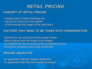 RETAIL PRICINGRETAIL PRICING
CONCEPT OF RETAIL PRICINGCONCEPT OF RETAIL PRICING
 Integral part of retail marketing mixIntegral part of retail marketing mix
 Source of revenue for the retailerSource of revenue for the retailer
 Communicate the image of the retail storeCommunicate the image of the retail store
FACTORS THAT NEED TO BE TAKEN INTO CONSIDERATIONFACTORS THAT NEED TO BE TAKEN INTO CONSIDERATION
Demand for the product and the target marketDemand for the product and the target market
Store policies and the image to be createdStore policies and the image to be created
Competition for the product and the competitor’s priceCompetition for the product and the competitor’s price
Economic conditions prevailing at that timeEconomic conditions prevailing at that time
PRICING OBJECTIVEPRICING OBJECTIVE
In agreement with the mission statementIn agreement with the mission statement
In agreement with the merchandising policiesIn agreement with the merchandising policies
 