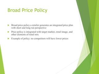 Broad Price Policy
 Broad price policy a retailer generates an integrated price plan
with short and long run perspective
 Price policy is integrated with target market, retail image, and
other elements of retail mix
 Example of policy: no competitors will have lower prices
 