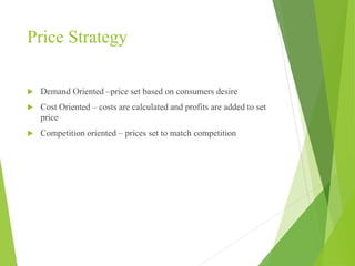 Price Strategy
 Demand Oriented –price set based on consumers desire
 Cost Oriented – costs are calculated and profits are added to set
price
 Competition oriented – prices set to match competition
 