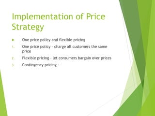 Implementation of Price
Strategy
 One price policy and flexible pricing
1. One price policy – charge all customers the same
price
2. Flexible pricing – let consumers bargain over prices
3. Contingency pricing -
 