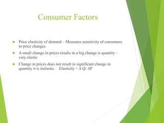 Consumer Factors
 Price elasticity of demand – Measures sensitivity of consumers
to price changes.
 A small change in prices results in a big change is quantity –
very elastic
 Change in prices does not result in significant change in
quantity it is inelastic. Elasticity = ∆ Q/ ∆P
 