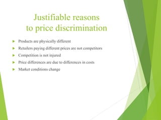 Justifiable reasons
to price discrimination
 Products are physically different
 Retailers paying different prices are not competitors
 Competition is not injured
 Price differences are due to differences in costs
 Market conditions change
 