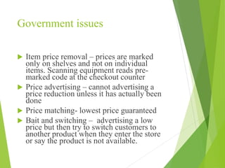 Government issues
 Item price removal – prices are marked
only on shelves and not on individual
items. Scanning equipment reads pre-
marked code at the checkout counter
 Price advertising – cannot advertising a
price reduction unless it has actually been
done
 Price matching- lowest price guaranteed
 Bait and switching – advertising a low
price but then try to switch customers to
another product when they enter the store
or say the product is not available.
 