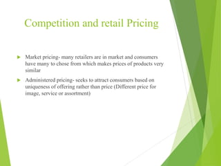 Competition and retail Pricing
 Market pricing- many retailers are in market and consumers
have many to chose from which makes prices of products very
similar
 Administered pricing- seeks to attract consumers based on
uniqueness of offering rather than price (Different price for
image, service or assortment)
 