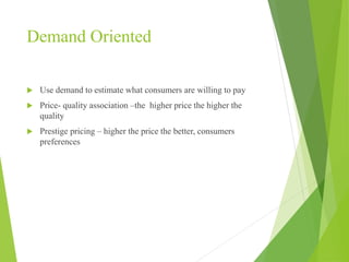 Demand Oriented
 Use demand to estimate what consumers are willing to pay
 Price- quality association –the higher price the higher the
quality
 Prestige pricing – higher the price the better, consumers
preferences
 