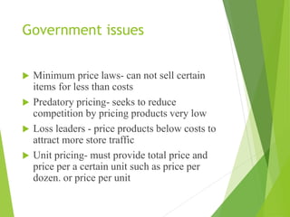 Government issues
 Minimum price laws- can not sell certain
items for less than costs
 Predatory pricing- seeks to reduce
competition by pricing products very low
 Loss leaders - price products below costs to
attract more store traffic
 Unit pricing- must provide total price and
price per a certain unit such as price per
dozen. or price per unit
 