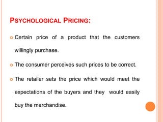 PSYCHOLOGICAL PRICING:
 Certain price of a product that the customers
willingly purchase.
 The consumer perceives such prices to be correct.
 The retailer sets the price which would meet the
expectations of the buyers and they would easily
buy the merchandise.
 