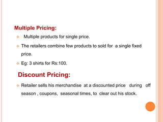 Multiple Pricing:
 Multiple products for single price.
 The retailers combine few products to sold for a single fixed
price.
 Eg: 3 shirts for Rs:100.
Discount Pricing:
 Retailer sells his merchandise at a discounted price during off
season , coupons, seasonal times, to clear out his stock.
 