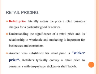 RETAIL PRICING:
 Retail price literally means the price a retail business
charges for a particular good or service.
 Understanding the significance of a retail price and its
relationship to wholesale and marketing is important for
businesses and consumers.
 Another term substituted for retail price is "sticker
price“. Retailers typically convey a retail price to
consumers with on-package stickers or shelf labels.
 