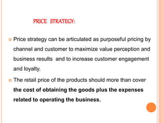 PRICE STRATEGY:
 Price strategy can be articulated as purposeful pricing by
channel and customer to maximize value perception and
business results and to increase customer engagement
and loyalty.
 The retail price of the products should more than cover
the cost of obtaining the goods plus the expenses
related to operating the business.
 