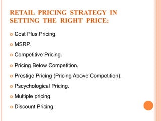 RETAIL PRICING STRATEGY IN
SETTING THE RIGHT PRICE:
 Cost Plus Pricing.
 MSRP.
 Competitive Pricing.
 Pricing Below Competition.
 Prestige Pricing (Pricing Above Competition).
 Pscychological Pricing.
 Multiple pricing.
 Discount Pricing.
 