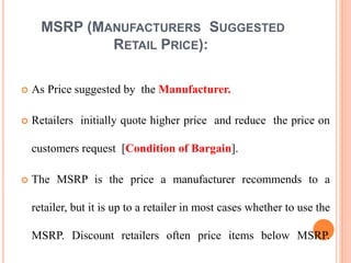 MSRP (MANUFACTURERS SUGGESTED
RETAIL PRICE):
 As Price suggested by the Manufacturer.
 Retailers initially quote higher price and reduce the price on
customers request [Condition of Bargain].
 The MSRP is the price a manufacturer recommends to a
retailer, but it is up to a retailer in most cases whether to use the
MSRP. Discount retailers often price items below MSRP.
 