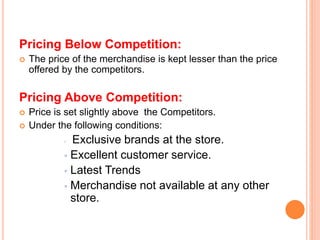 Pricing Below Competition:
 The price of the merchandise is kept lesser than the price
offered by the competitors.
Pricing Above Competition:
 Price is set slightly above the Competitors.
 Under the following conditions:
 Exclusive brands at the store.
 Excellent customer service.
 Latest Trends
 Merchandise not available at any other
store.
 