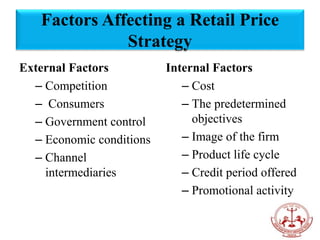 Factors Affecting a Retail Price
Strategy
External Factors
– Competition
– Consumers
– Government control
– Economic conditions
– Channel
intermediaries
Internal Factors
– Cost
– The predetermined
objectives
– Image of the firm
– Product life cycle
– Credit period offered
– Promotional activity
 