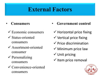 • Consumers
 Economic consumers
 Status-oriented
consumers
 Assortment-oriented
consumer
 Personalizing
consumers
 Convenience-oriented
consumers
• Government control
 Horizontal price fixing
 Vertical price fixing
 Price discrimination
 Minimum price law
 Unit pricing
 Item price removal
External Factors
 