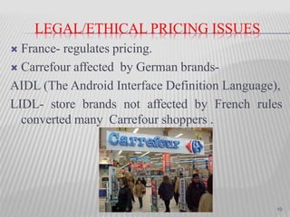 LEGAL/ETHICAL PRICING ISSUES
 France- regulates pricing.
 Carrefour affected by German brands-
AIDL (The Android Interface Definition Language),
LIDL- store brands not affected by French rules
converted many Carrefour shoppers .
10
 
