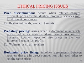 ETHICAL PRICING ISSUES
Price discrimination: occurs when retailer charges
different prices for the identical products /services sold
to different consumers.
Eg: Restaurant meals, women haircuts.
Predatory pricing: arises when a dominant retailer sets
prices below its costs to drive competitors out of
business. Retailer hopes to raise prices in the near
future and regain lost profits.
Eg: Walmart vs small retailers
Horizontal price fixing: involves agreements between
retailers that are in direct competition with each other to
set the same prices 11
 