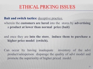 ETHICAL PRICING ISSUES
Bait and switch tactics: deceptive practice,
wherein the customers are lured into the stores by advertising
a product at lower than normal price (bait)
and once they are into the store, induce them to purchase a
higher price model (switch).
Can occur by having inadequate inventory of the advt
product/salesperson disparage the quality of advt model and
promote the superiority of higher priced model.
12
 