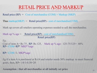 RETAIL PRICE AND MARKUP
Retail price (RP) = Cost of merchandise (COM) + Markup (MKP)
Thus markup(MKP) = Retail price(RP) - cost of merchandise(COM)
Mark up covers all retailers operating expenses needed to sell the merchandise.
Mark up % age = Retail price(RP) - cost of merchandise(COM)
Retail price(RP)
Eg :
Cost of item A= Rs 75 , RP: Rs 125, Mark up % age: 125-75/125= 40%
RP= COM+RP* MKP %age
RP= COM /1- MKP%age
Eg if a item A is purchased at Rs14 and retailer needs 30% markup to meet financial
goals, then, RP= 14/1-0.30=20
Assumption : that all merchandise at all initially set price 13
 