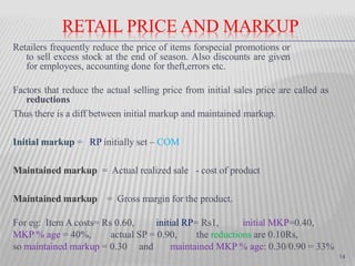 RETAIL PRICE AND MARKUP
Retailers frequently reduce the price of items forspecial promotions or
to sell excess stock at the end of season. Also discounts are given
for employees, accounting done for theft,errors etc.
Factors that reduce the actual selling price from initial sales price are called as
reductions
Thus there is a diff between initial markup and maintained markup.
Initial markup = RP initially set – COM
Maintained markup = Actual realized sale - cost of product
Maintained markup = Gross margin for the product.
For eg: Item A costs= Rs 0.60, initial RP= Rs1, initial MKP=0.40,
MKP % age = 40%, actual SP = 0.90, the reductions are 0.10Rs,
so maintained markup = 0.30 and maintained MKP % age: 0.30/0.90 = 33%
14
 