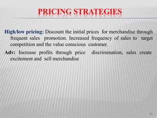 PRICING STRATEGIES
High/low pricing: Discount the initial prices for merchandise through
frequent sales promotion. Increased frequency of sales to target
competition and the value conscious customer.
Adv: Increase profits through price discrimination, sales create
excitement and sell merchandise
21
 