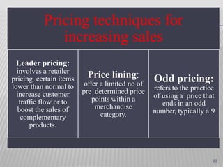Pricing techniques for
increasing sales
Leader pricing:
involves a retailer
pricing certain items
lower than normal to
increase customer
traffic flow or to
boost the sales of
complementary
products.
Price lining:
offer a limited no of
pre determined price
points within a
merchandise
category.
Odd pricing:
refers to the practice
of using a price that
ends in an odd
number, typically a 9
23
 