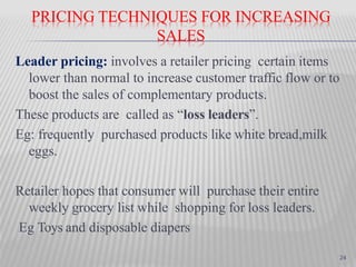 PRICING TECHNIQUES FOR INCREASING
SALES
Leader pricing: involves a retailer pricing certain items
lower than normal to increase customer traffic flow or to
boost the sales of complementary products.
These products are called as “loss leaders”.
Eg: frequently purchased products like white bread,milk
eggs.
Retailer hopes that consumer will purchase their entire
weekly grocery list while shopping for loss leaders.
Eg Toys and disposable diapers
24
 