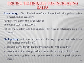 PRICING TECHNIQUES FOR INCREASING
SALES
Price lining: offer a limited no of pre determined price points within
a merchandise category.
For Eg: tyre stores may offer tyres at
69.99Rs, 89.99Rs, 129.99Rs
reflect good, better and best quality. This price is referred to as price
lining.
Odd pricing: refers to the practice of using a price that ends in an
odd number, typically a 9
 Used in early days to reduce losses due to employee theft
 Assumption that shoppers don’t notice the last digits of the price .
 9 endings signifies low prices would create a positive price
image.
25
 