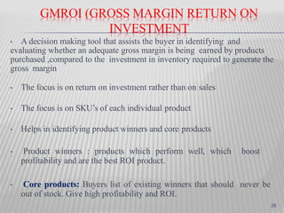 GMROI (GROSS MARGIN RETURN ON
INVESTMENT
• A decision making tool that assists the buyer in identifying and
evaluating whether an adequate gross margin is being earned by products
purchased ,compared to the investment in inventory required to generate the
gross margin
• The focus is on return on investment rather than on sales
• The focus is on SKU’s of each individual product
• Helps in identifying product winners and core products
• Product winners : products which perform well, which boost
profitability and are the best ROI product.
• Core products: Buyers list of existing winners that should never be
out of stock. Give high profitability and ROI.
26
 