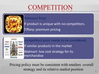 COMPETITION
Premium Price
If product is unique with no competitors.
Tiffany: premium pricing
competitors price needs to be considered.
If similar products in the market
Walmart: low cost strategy for its
merchandise
Pricing policy must be consistent with retailers overall
strategy and its relative market position 9
 