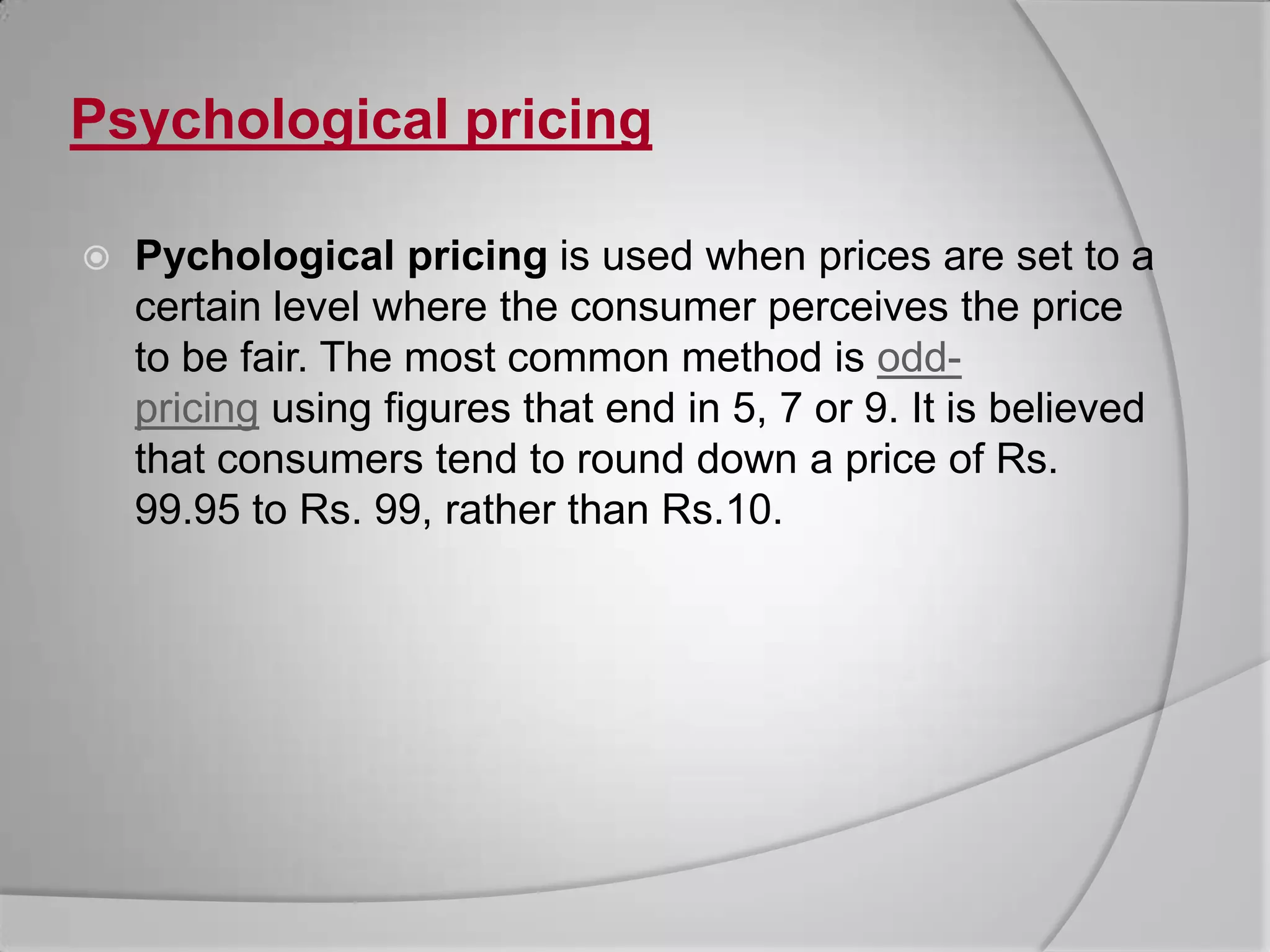 Psychological pricingPychologicalpricing is used when prices are set to a certain level where the consumer perceives the price to be fair. The most common method is odd-pricing using figures that end in 5, 7 or 9. It is believed that consumers tend to round down a price of Rs. 99.95 to Rs. 99, rather than Rs.10.