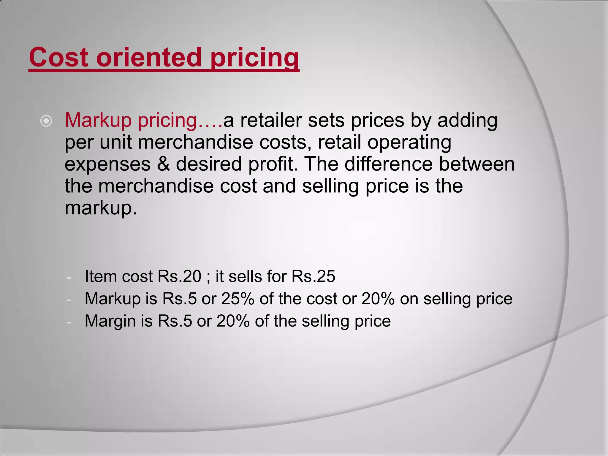 Cost oriented pricingMarkup pricing….a retailer sets prices by adding per unit merchandise costs, retail operating expenses & desired profit. The difference between the merchandise cost and selling price is the markup.Item cost Rs.20 ; it sells for Rs.25