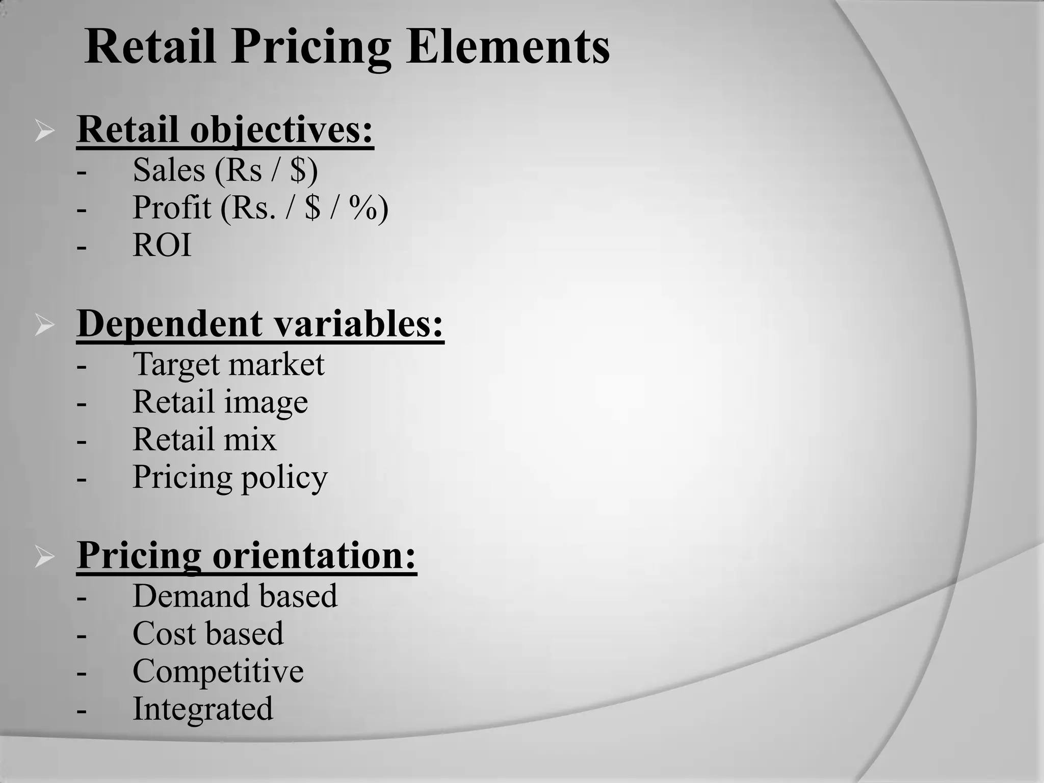 Retail Pricing ElementsRetail objectives:	-	Sales (Rs / $)	-	Profit (Rs. / $ / %)	-	ROIDependent variables:	-	Target market	-	Retail image	-	Retail mix	-	Pricing policyPricing orientation:	-	Demand based	-	Cost based	-	Competitive	-	Integrated