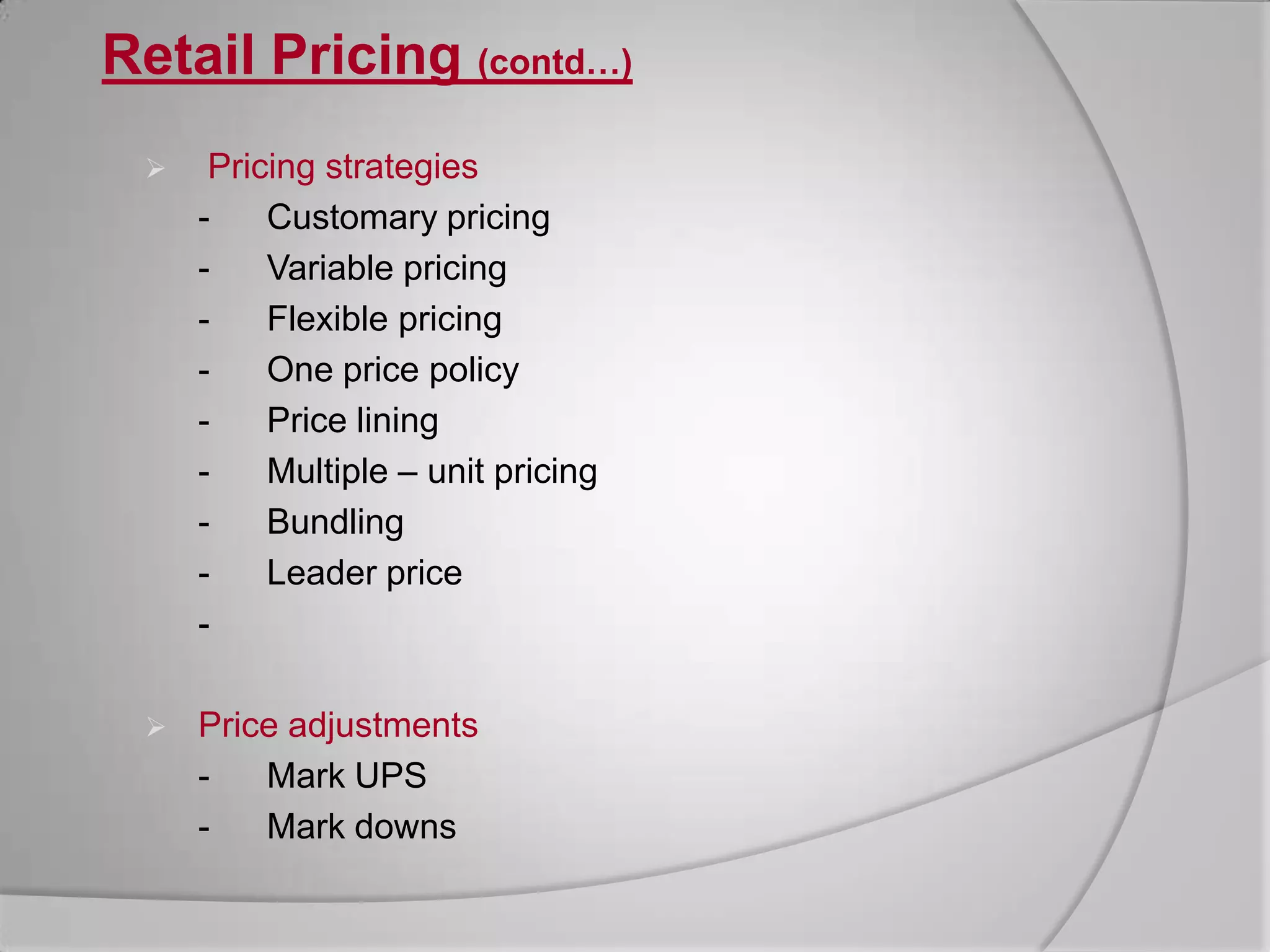 Retail Pricing (contd…)Pricing strategies	-	Customary pricing	-	Variable pricing	-	Flexible pricing	-	One price policy	-	Price lining	-	Multiple – unit pricing	-	Bundling	-	Leader price	-	   Price adjustments	-	Mark UPS	-	Mark downs