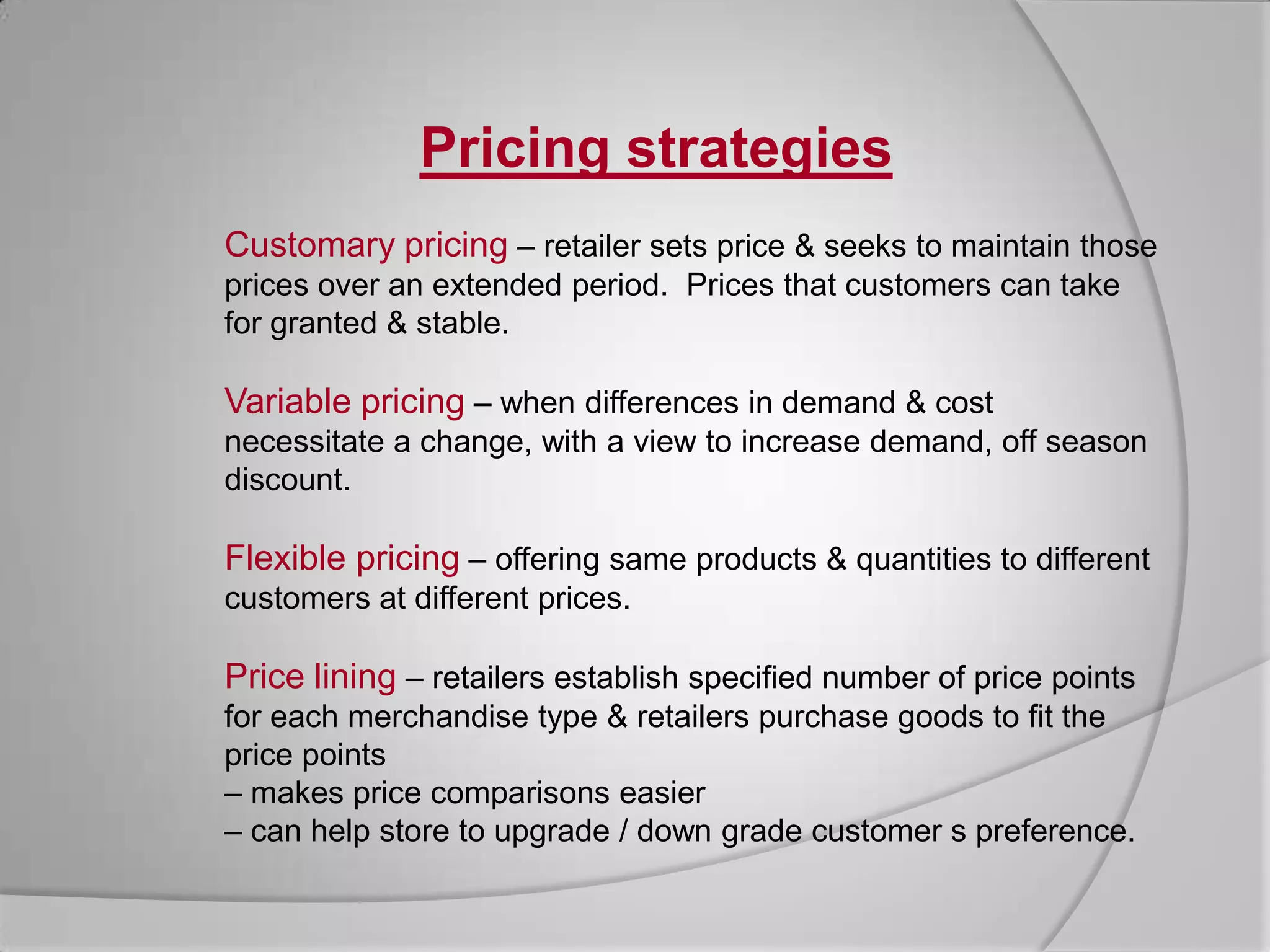 Pricing strategiesCustomary pricing – retailer sets price & seeks to maintain those 	prices over an extended period.  Prices that customers can take 	for granted & stable.Variable pricing – when differences in demand & cost 	necessitate a change, with a view to increase demand, off season 	discount.Flexible pricing – offering same products & quantities to different 	customers at different prices.Price lining – retailers establish specified number of price points 	for each merchandise type & retailers purchase goods to fit the 	price points 		– makes price comparisons easier 	– can help store to upgrade / down grade customer s preference.