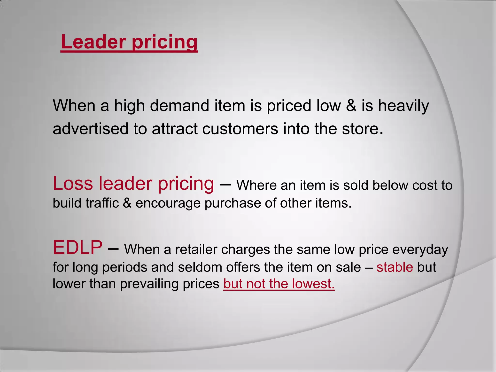 Suitable for products with high consumption rates.BundlingRetailers combine several elements in one basic price, invariably closely related items.Leader pricingWhen a high demand item is priced low & is heavily advertised to attract customers into the store.Loss leader pricing – Where an item is sold below cost to build traffic & encourage purchase of other items.EDLP – When a retailer charges the same low price everyday for long periods and seldom offers the item on sale – stablebut lower than prevailing prices but not the lowest.