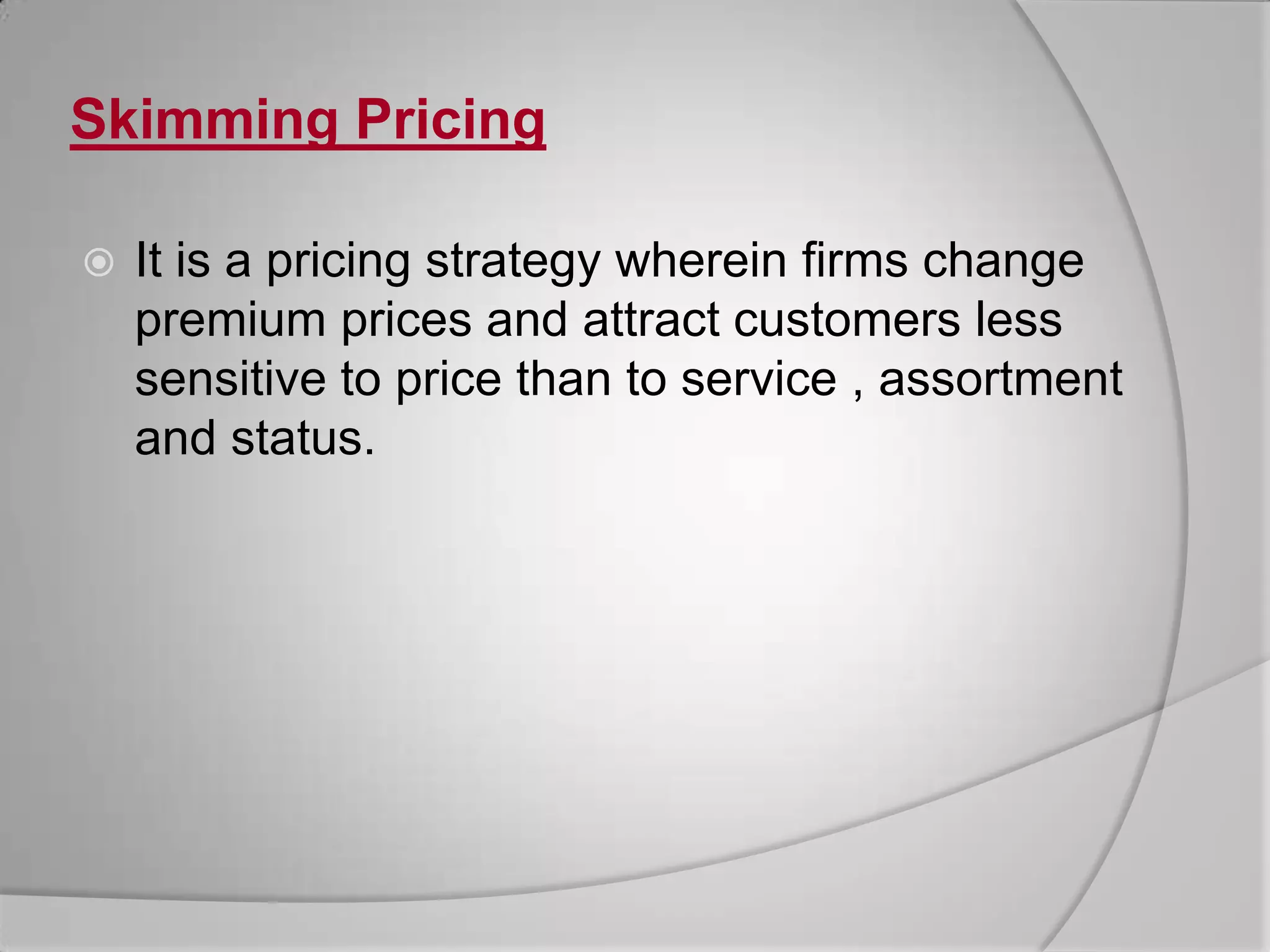 Skimming PricingIt is a pricing strategy wherein firms change premium prices and attract customers less sensitive to price than to service , assortment and status.