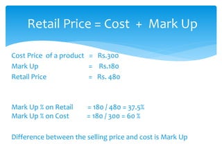 Cost Price of a product = Rs.300
Mark Up = Rs.180
Retail Price = Rs. 480
Mark Up % on Retail = 180 / 480 = 37.5%
Mark Up % on Cost = 180 / 300 = 60 %
Difference between the selling price and cost is Mark Up
Retail Price = Cost + Mark Up
 