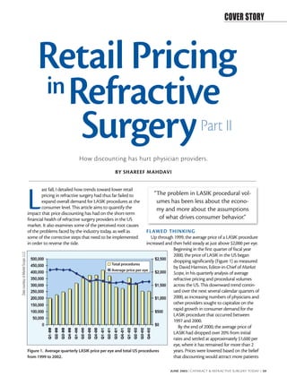 COVER STORY




                                           Retail Pricing
                                           in Refractive
                                               Surgery                                                                              Part II
                                                                  How discounting has hurt physician providers.
                                                                                     BY SHAREEF MAHDAVI




                                      L
                                              ast fall, I detailed how trends toward lower retail
                                              pricing in refractive surgery had thus far failed to        “The problem in LASIK procedural vol-
                                              expand overall demand for LASIK procedures at the            umes has been less about the econo-
                                              consumer level. This article aims to quantify the            my and more about the assumptions
                                      impact that price discounting has had on the short-term
                                      financial health of refractive surgery providers in the US            of what drives consumer behavior.”
                                      market. It also examines some of the perceived root causes
                                      of the problems faced by the industry today, as well as           FL AWED THINKING
                                      some of the corrective steps that need to be implemented            Up through 1999, the average price of a LASIK procedure
                                      in order to reverse the tide.                                     increased and then held steady at just above $2,000 per eye.
                                                                                                                      Beginning in the first quarter of fiscal year
Data courtesy of Market Scope, LLC.




                                                                                                                      2000, the price of LASIK in the US began
                                                                                                                      dropping significantly (Figure 1) as measured
                                                                                    Total procedures
                                                                                                                      by David Harmon, Editor-in-Chief of Market
                                                                                    Average price per eye
                                                                                                                      Scope, in his quarterly analysis of average
                                                                                                                      refractive pricing and procedural volumes
                                                                                                                      across the US. This downward trend contin-
                                                                                                                      ued over the next several calendar quarters of
                                                                                                                      2000, as increasing numbers of physicians and
                                                                                                                      other providers sought to capitalize on the
                                                                                                                      rapid growth in consumer demand for the
                                                                                                                      LASIK procedure that occurred between
                                                                                                                      1997 and 2000.
                                                                                                                         By the end of 2000, the average price of
                                                                                                                      LASIK had dropped over 20% from initial
                                                                                                                      rates and settled at approximately $1,600 per
                                                                                                                      eye, where it has remained for more than 2
                                      Figure 1. Average quarterly LASIK price per eye and total US procedures         years. Prices were lowered based on the belief
                                      from 1999 to 2002.                                                              that discounting would attract more patients

                                                                                                                   JUNE 2003 I CATARACT & REFRACTIVE SURGERY TODAY I 39
 