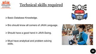 Technical skills required
Basic Database Knowledge.
Bro should know all corners of JAVA Language.
Should have a good hand in JAVA Swing.
Must have analytical and problem solving
skills.
09
 